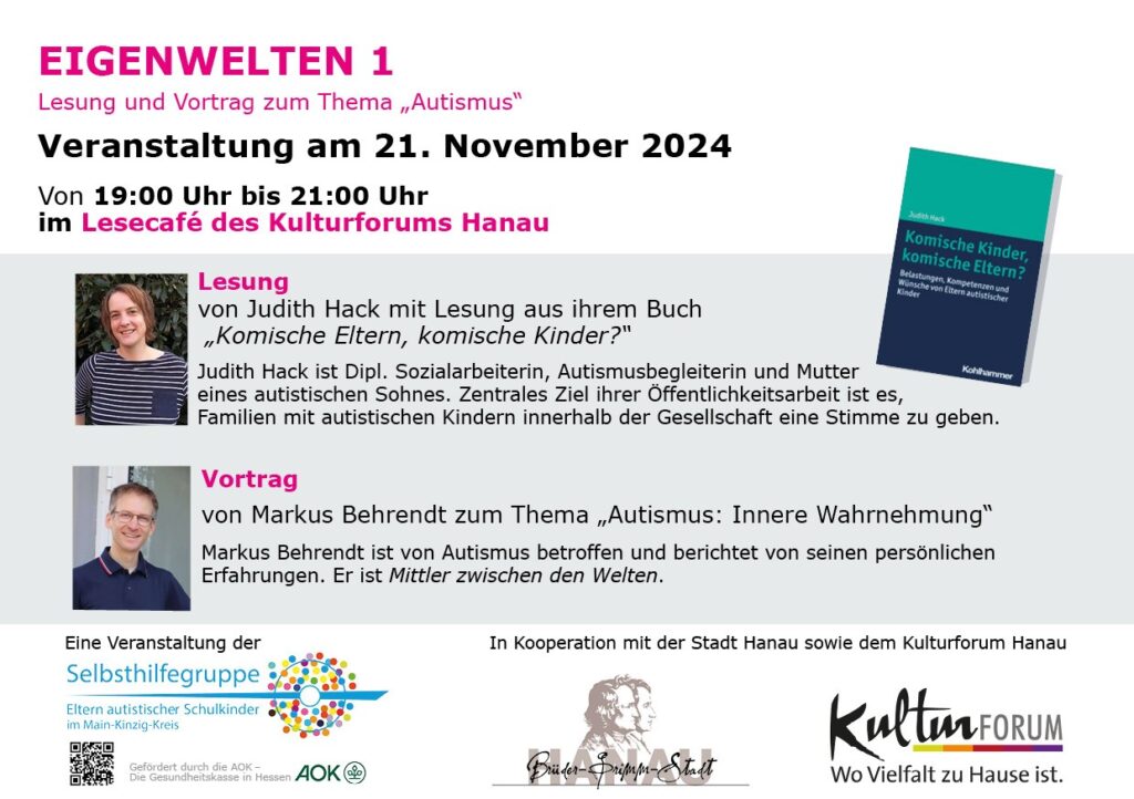 Einladungskarte
Eigenwelten 1: Buchlesung und Vortrag zum Thema "Autismus"
Veranstaltung am 21. November 2024 von 19:00 Uhr bis 21:00 Uhr
im Lesecafé des Kulturforums Hanau
1. Vortrag von Judith Hack mit Lesung aus ihrem Buch "Komische Eltern, komische Kinder?" (Kohlhammer-Verlag)
2. Vortrag von Markus Behrendt zum Thema "Autismus: Innere Wahrnehmung"
Eine Veranstaltung der Selbsthilfegruppe "Eltern autistischer Schulkinder im Main-Kinzig-Kreis" in Kooperation mit der Stadt Hanau sowie dem Kulturforum Hanau.